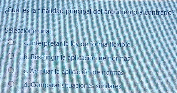 ¿Cuál es la finalidad principal del argumento a contrario?
Seleccione una:
a. Interpretar la ley de forma flexible
b. Restringir la aplicación de normas
c. Ampliar la aplicación de normas
d. Comparar situaciones similares