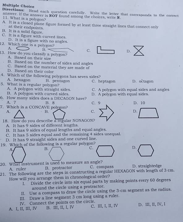 Directions: Read each question carefully. Write the letter that corresponds to the correct
answer. If the answer is NOT found among the choices, write N.
11. What is a polygon?
A. It is a closed plane figure formed by at least three straight lines that connect only
at their endpoints.
B. It is a solid figure.
C. It is a figure with curved lines
D. It is a figure with no angles.
12. Which one is a polygon?
A. B.
C.
D.
13. How do you classify a polygon?
A. Based on their size
B. Based on the number of sides and angles
C. Based on the material they are made of
D. Based on their color
4. Which of the following polygons has seven sides?
A. hexagon B. pentagon C. heptagon D. octagon
5. What is a regular polygon?
A. A polygon with straight sides. C. A polygon with equal sides and angles
B. A polygon with curved sides. D. A polygon with equal sides.
6. How many sides does a DECAGON have?
A. 7 B. 8 D. 10
7. Which is a CONCAVE polygon?
A.
B.
C.
D.
18. How do you describe a regular NONAGON?
A. It has 9 sides of different lengths.
B. It has 9 sides of equal lengths and equal angles.
C. It has 5 sides equal and the remaining 4 sides unequal.
D. It has 9 straight sides and one curved line.
19. Which of the following is a regular polygon?
B. C.D.
20. What instrument is used to measure an angle?
A. ruler B. protractor C. compass D. straightedge
21. The following are the steps in constructing a regular HEXAGON with length of 3 cm.
How will you arrange them in chronological order?
1.   Divide the circle into six equal parts by making points every 60 degrees
around the circle using a protractor.
II. Use a compass to draw the circle using the 3-cm segment as the radius.
III. Draw a line segment 3 cm long using a ruler.
IV, Connect the points on the circle.
A. I, II, III, IV B. III, II, I, IV C. III, I, II, IV D. III, II, IV, I