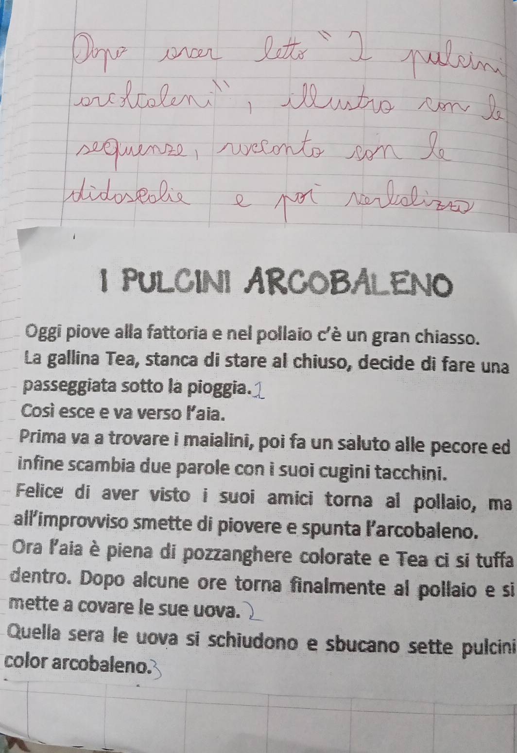 PULCINI ARCOBALENO 
Oggi piove alla fattoria e nel pollaio c'è un gran chiasso. 
La gallina Tea, stanca di stare al chiuso, decide di fare una 
passeggiata sotto la pioggia. 
Così esce e va verso laia. 
Prima va a trovare i maialini, poi fa un saluto alle pecore ed 
infine scambia due parole con i suoi cugini tacchini. 
Felice di aver visto i suoi amici torna al pollaio, ma 
allimprovviso smette di piovere e spunta l’arcobaleno. 
Ora laia è piena di pozzanghere colorate e Tea ci si tuffa 
dentro. Dopo alcune ore torna finalmente al pollaio e si 
mette a covare le sue uova. 
Quella sera le uova sí schiudono e sbucano sette pulcini 
color arcobaleno.