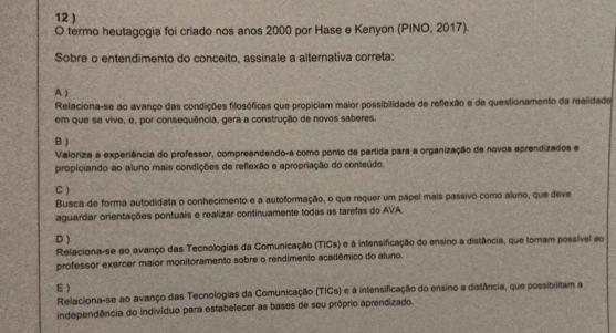 12 )
O termo heutagogia foi criado nos anos 2000 por Hase e Kenyon (PINO, 2017).
Sobre o entendimento do conceito, assinale a alternativa correta:
A )
Relaciona-se ao avanço das condições filosóficas que propiciam maior possibilidade de reflexão e de questionamento da realidade
em que se vive, e, por consequência, gera a construção de novos saberes
B )
Valoriza a experiência do professor, compreendendo-a como ponto de partida para a organização de novos aprendizados e
propiciando ao aluno mais condições de reflexão e apropriação do conteúdo.
C )
Busca de forma autodidata o conhecimento e a autoformação, o que requer um papel mais passivo como aluno, que deve
aguardar orientações pontuais e realizar continuamente todas as tarefas do AVA.
D )
Relaciona-se ao avanço das Tecnologias da Comunicação (TICs) e à intensificação do ensino a distância, que tomam possível ao
professor exercer maior monitoramento sobre o rendimento acadêmico do aluno.
E )
Relaciona-se ao avanço das Tecnologias da Comunicação (TICs) e à intensificação do ensino a distância, que possibilitam a
independência do indivíduo para estabelecer as bases de seu próprio aprendizado.