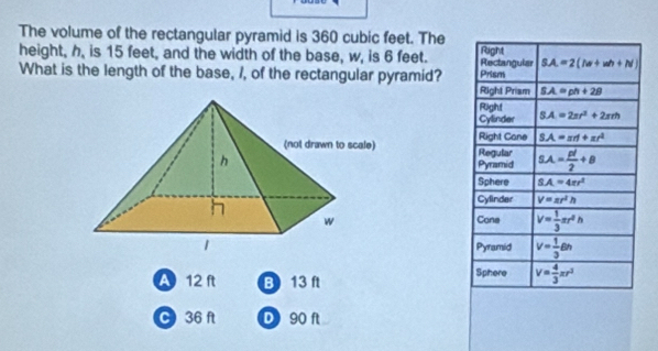 The volume of the rectangular pyramid is 360 cubic feet. The
height, h, is 15 feet, and the width of the base, w, is 6 feet. Rectanguler Right
SA=2(la+wh+N)
What is the length of the base, I, of the rectangular pyramid? Prism
Right Prism SA=ph+28
Right
Cylinder SA=2π r^2+2π rh
Right Cane SA=arl+xr^2
Regular SA= pl/2 +B
Pyramid
Sphere SA=4er^2
Cylinder V=π r^2h
Cone V= 1/3 π r^2h
Pyramid V= 1/3 6h
A 12 ft B) 13 ft Sphere V= 4/3 π r^3
C 36 ft D90 ft