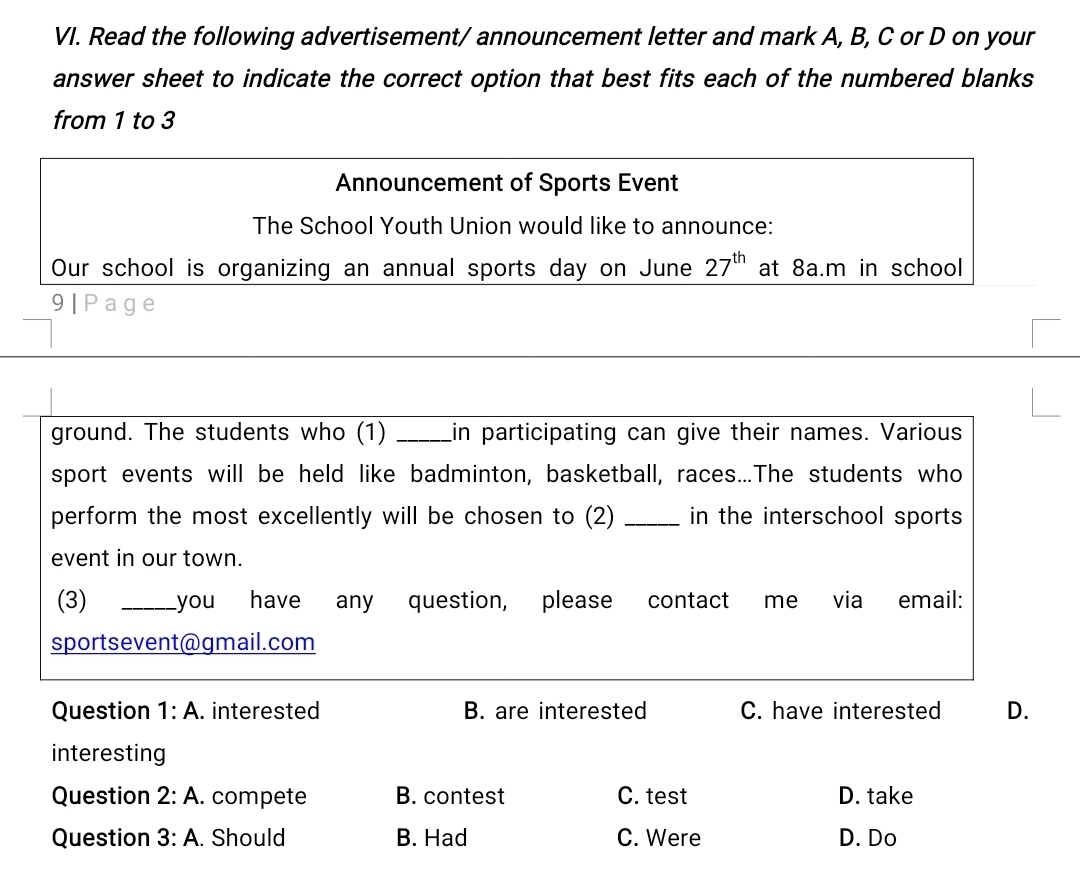 Read the following advertisement/ announcement letter and mark A, B, C or D on your
answer sheet to indicate the correct option that best fits each of the numbered blanks
from 1 to 3
Announcement of Sports Event
The School Youth Union would like to announce:
Our school is organizing an annual sports day on June 27^(th) at 8a.m in school
9| Page
_
_
_
ground. The students who (1) _in participating can give their names. Various
sport events will be held like badminton, basketball, races...The students who
perform the most excellently will be chosen to (2) _in the interschool sports 
event in our town.
(3) _you have any question, please contact me via email:
sportsevent@gmail.com
Question 1:A . interested B. are interested C. have interested D.
interesting
Question 2:A. . compete B. contest C. test D. take
Question 3:A. . Should B. Had C. Were D. Do