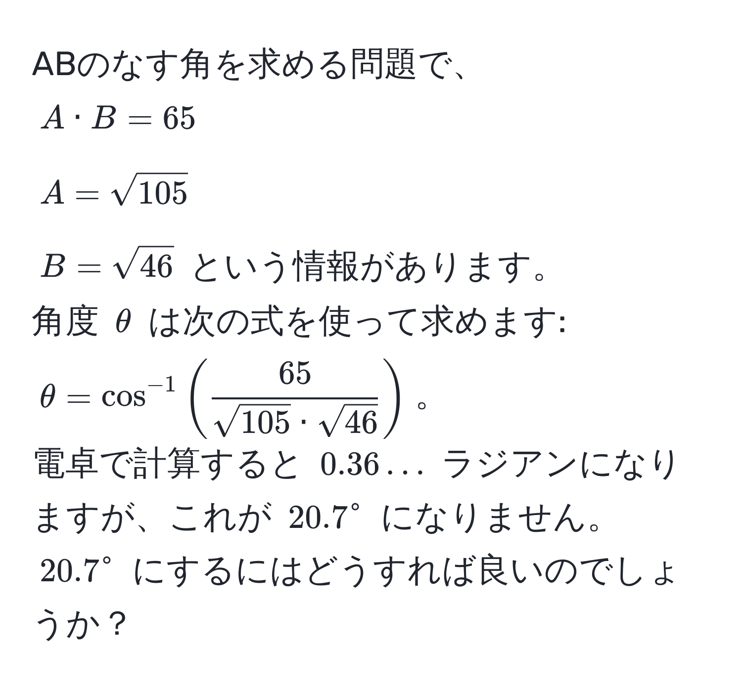 ABのなす角を求める問題で、  
$A · B = 65$  
$A = sqrt(105)$  
$B = sqrt(46)$ という情報があります。  
角度 $θ$ は次の式を使って求めます:  
$θ = cos^(-1)( 65/sqrt(105) · sqrt(46) )$。  
電卓で計算すると $0.36...$ ラジアンになりますが、これが $20.7°$ になりません。  
$20.7°$ にするにはどうすれば良いのでしょうか？