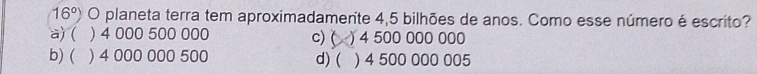 16°) O planeta terra tem aproximadamente 4,5 bilhões de anos. Como esse número é escrito?
a) ( ) 4 000 500 000 c) ( ) 4 500 000 000
b) ( ) 4 000 000 500 d) ( ) 4 500 000 005