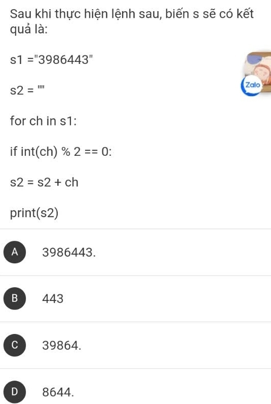 Sau khi thực hiện lệnh sau, biến s sẽ có kết
quả là:
s1=''3986443''
s2= ''''
Zalo
for ch in s1:
if int(ch)% 2==0 I
s2=s2+ch
print (s2)
A 3986443.
B 443
C 39864.
D 8644.