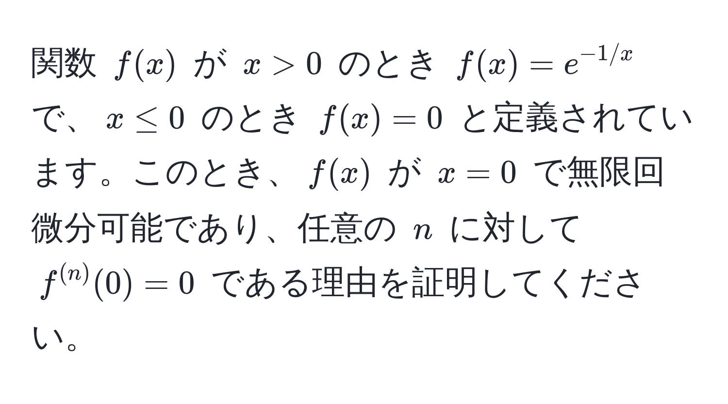 関数 $f(x)$ が $x > 0$ のとき $f(x) = e^(-1/x)$ で、$x ≤ 0$ のとき $f(x) = 0$ と定義されています。このとき、$f(x)$ が $x = 0$ で無限回微分可能であり、任意の $n$ に対して $f^((n))(0) = 0$ である理由を証明してください。