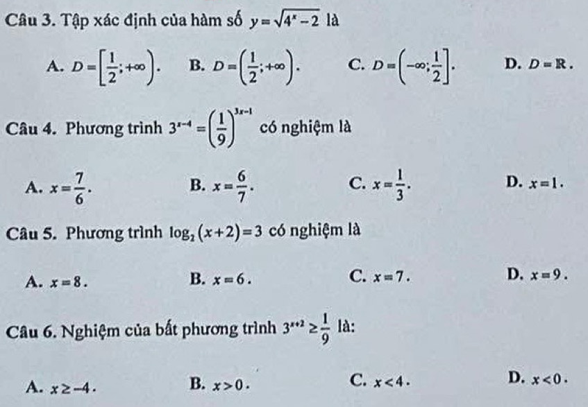 Tập xác định của hàm số y=sqrt(4^x-2) là
A. D=[ 1/2 ;+∈fty ). B. D=( 1/2 ;+∈fty ). C. D=(-∈fty ; 1/2 ]. D. D=R. 
Câu 4. Phương trình 3^(x-4)=( 1/9 )^3x-1 có nghiệm là
B.
C.
D.
A. x= 7/6 . x= 6/7 . x= 1/3 . x=1. 
Câu 5. Phương trình log _2(x+2)=3 có nghiệm là
B.
C.
A. x=8. x=6. x=7. D. x=9. 
Câu 6. Nghiệm của bất phương trình 3^(x+2)≥  1/9  là:
B.
A. x≥ -4. x>0. 
D.
C. x<4· x<0</tex>.