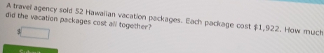 A travel agency sold 52 Hawaiian vacation packages. Each package cost $1,922. How much 
did the vacation packages cost all together? 
C