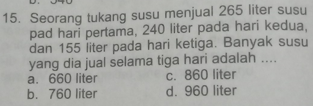 Seorang tukang susu menjual 265 liter susu
pad hari pertama, 240 liter pada hari kedua,
dan 155 liter pada hari ketiga. Banyak susu
yang dia jual selama tiga hari adalah ....
a. 660 liter c. 860 liter
b. 760 liter d. 960 liter