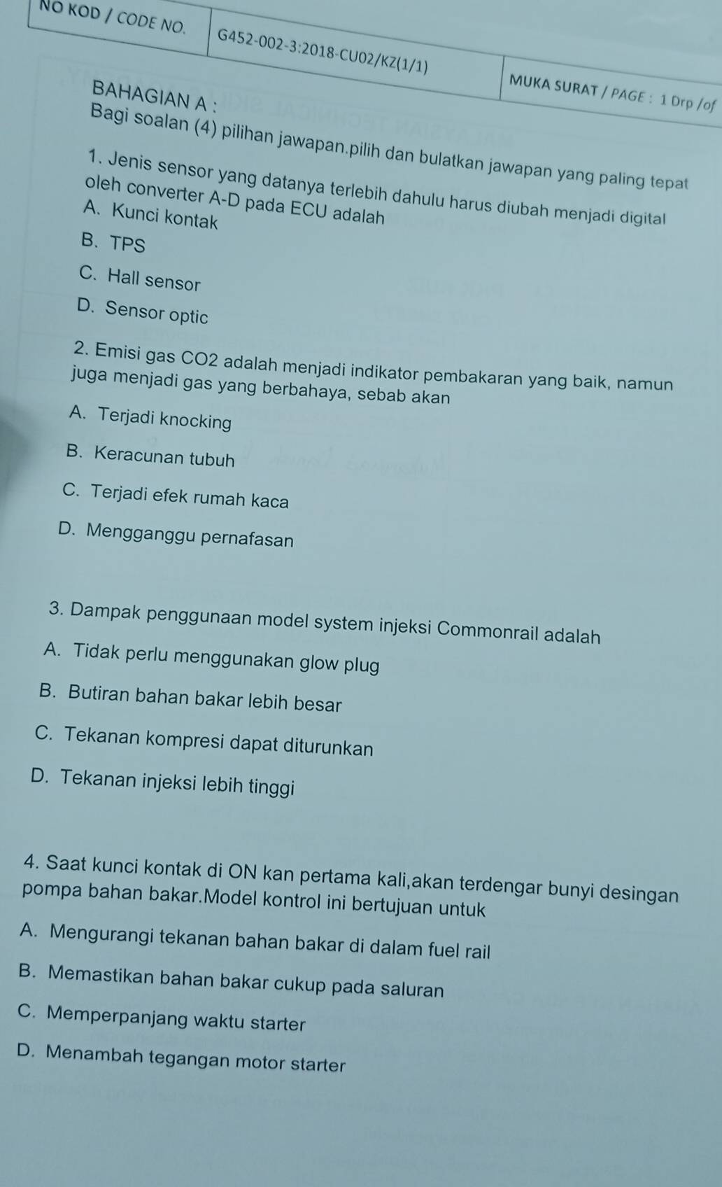 No kod / code no. G452-00 2-3:201 18-CU02/KZ(1/1) MUKA SURAT / PAGE : 1 Drp /of
BAHAGIAN A :
Bagi soalan (4) pilihan jawapan.pilih dan bulatkan jawapan yang paling tepat
1. Jenis sensor yang datanya terlebih dahulu harus diubah menjadi digital
oleh converter A-D pada ECU adalah
A. Kunci kontak
B. TPS
C. Hall sensor
D. Sensor optic
2. Emisi gas CO2 adalah menjadi indikator pembakaran yang baik, namun
juga menjadi gas yang berbahaya, sebab akan
A. Terjadi knocking
B. Keracunan tubuh
C. Terjadi efek rumah kaca
D. Mengganggu pernafasan
3. Dampak penggunaan model system injeksi Commonrail adalah
A. Tidak perlu menggunakan glow plug
B. Butiran bahan bakar lebih besar
C. Tekanan kompresi dapat diturunkan
D. Tekanan injeksi lebih tinggi
4. Saat kunci kontak di ON kan pertama kali,akan terdengar bunyi desingan
pompa bahan bakar.Model kontrol ini bertujuan untuk
A. Mengurangi tekanan bahan bakar di dalam fuel rail
B. Memastikan bahan bakar cukup pada saluran
C. Memperpanjang waktu starter
D. Menambah tegangan motor starter