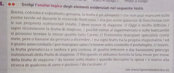 stato in luogo ? moto a luogo 
4. Svolgi l’analisi logica degli elementi evidenziati nel seguente testo. 
Buona, colorata e soprattutto genuina, la frutta é un alimento / che non può mancare sulle 
nostre tavole né durante le merende fuor casa, / ma per avere garanzie di freschezza con 
le sue proprietà nutrizionali intatte, / deve essere di stagione. // Oggi è molto difficile / 
saper riconoscere la frutta di stagione, / poiché ormai al supermercato e sulle bancarelle 
si possono trovare le stesse qualità tutto l'anno. // Potremmo mangiare specialità come 
mele, pere o banane da gennaio a dicembre, / ma ogni frutto ha la propria stagionalità / ed 
è giusto assecondarla / per mangiare sano / e tenere sotto controllo il portafoglio. // Infatti, 
la frutta primaticcia e tardiva è più costosa, di qualitá inferiore e dai bassissimi principi 
nutrizionali della frutta di stagione. // Per questo ví abbiamo fornito la lista mese per mese 
della frutta di stagione / da tenere sotto mano / quando facciamo la spesa / e siamo alla 
ricerca di qualcosa di sano e gustoso / da cucinare. // 
(da www.ilgiornaledelcibo.it)