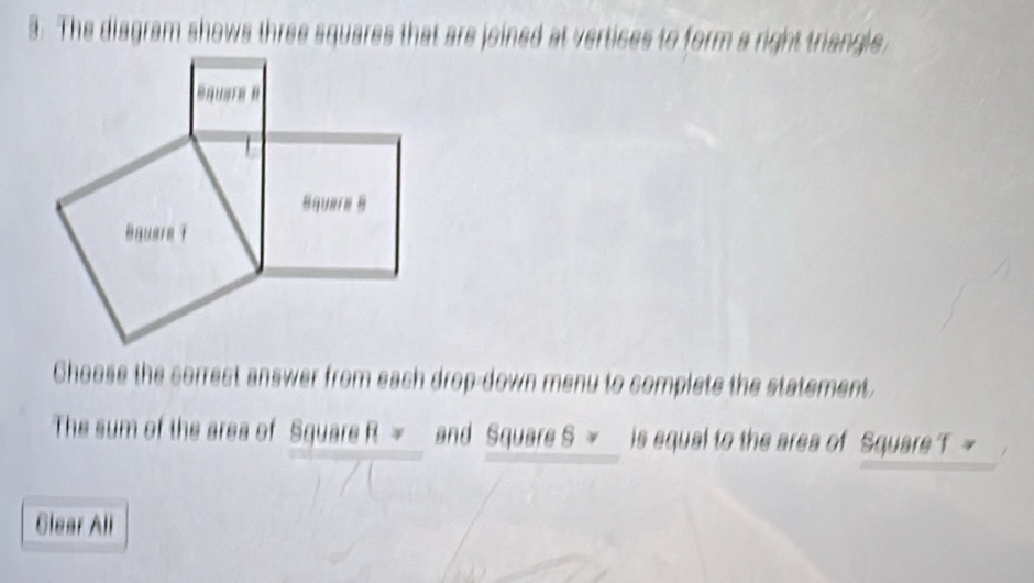 The diagram shows three squares that are joined at vertices to form a right triangle 
Choose the correct answer from each drop-down menu to complete the statement. 
The sum of the area of Square R = and Square S is equal to the area of Square T ~ 
Glear All