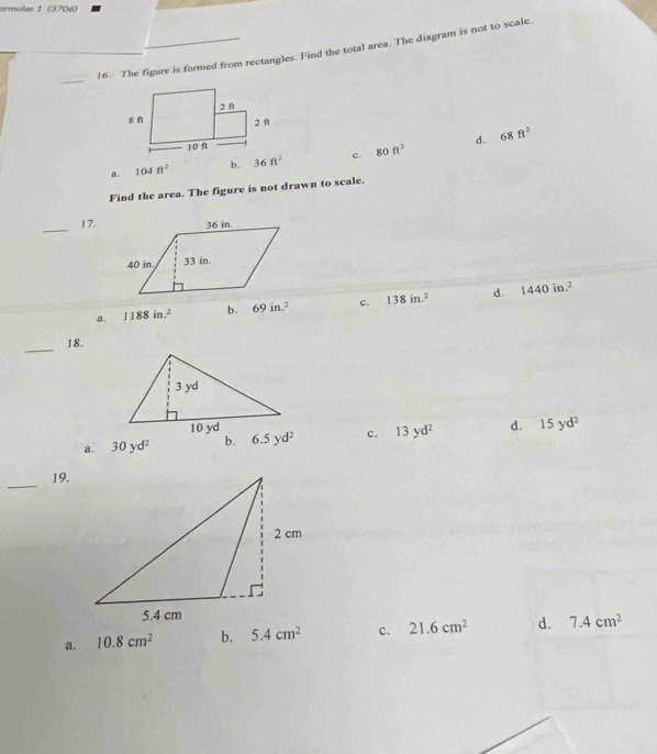 ormulas 1 (3706)
16. The figure is formed from rectangles. Find the total area. The diagram is not to scale.
_
d. 68ft^2
a. 104ft^2 b. c. 80ft^2
Find the area. The figure is not drawn to scale.
_17.
a. 1188in.^2 b. 69in.^2 c. 138in.^2 d. 1440in.^2
_
18.
a. 30yd^2 b. 6.5yd^2 c. 13yd^2 d. 15yd^2
_
19.
a. 10.8cm^2 b. 5.4cm^2 c. 21.6cm^2 d. 7.4cm^2