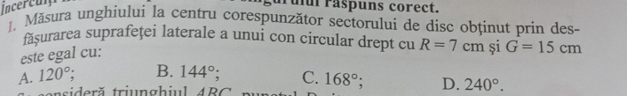 Incercum arulul raspuns corect.
1. Măsura unghiului la centru corespunzător sectorului de disc obținut prin des-
făşurarea suprafeţei laterale a unui con circular drept cu R=7cm și G=15cm
este egal cu:
A. 120°; B. 144° C. 168°; D. 240°.