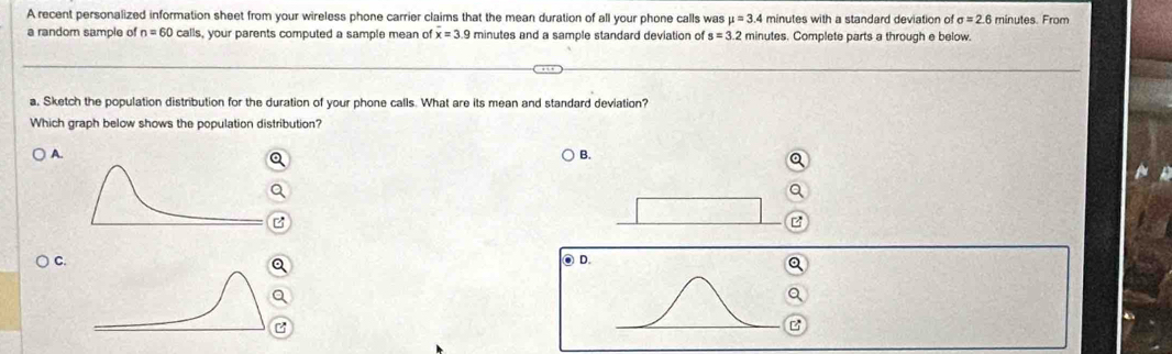 A recent personalized information sheet from your wireless phone carrier claims that the mean duration of all your phone calls was mu =3.4 minutes with a standard deviation o sigma =2.6 minutes. From 
a random sample of n=60 calls, your parents computed a sample mean of overline x=3.9 minutes and a sample standard deviation of s=3.2 minutes. Complete parts a through e below. 
a, Sketch the population distribution for the duration of your phone calls. What are its mean and standard deviation? 
Which graph below shows the population distribution? 
A. 
B. 
C. ● D. 
a 
z