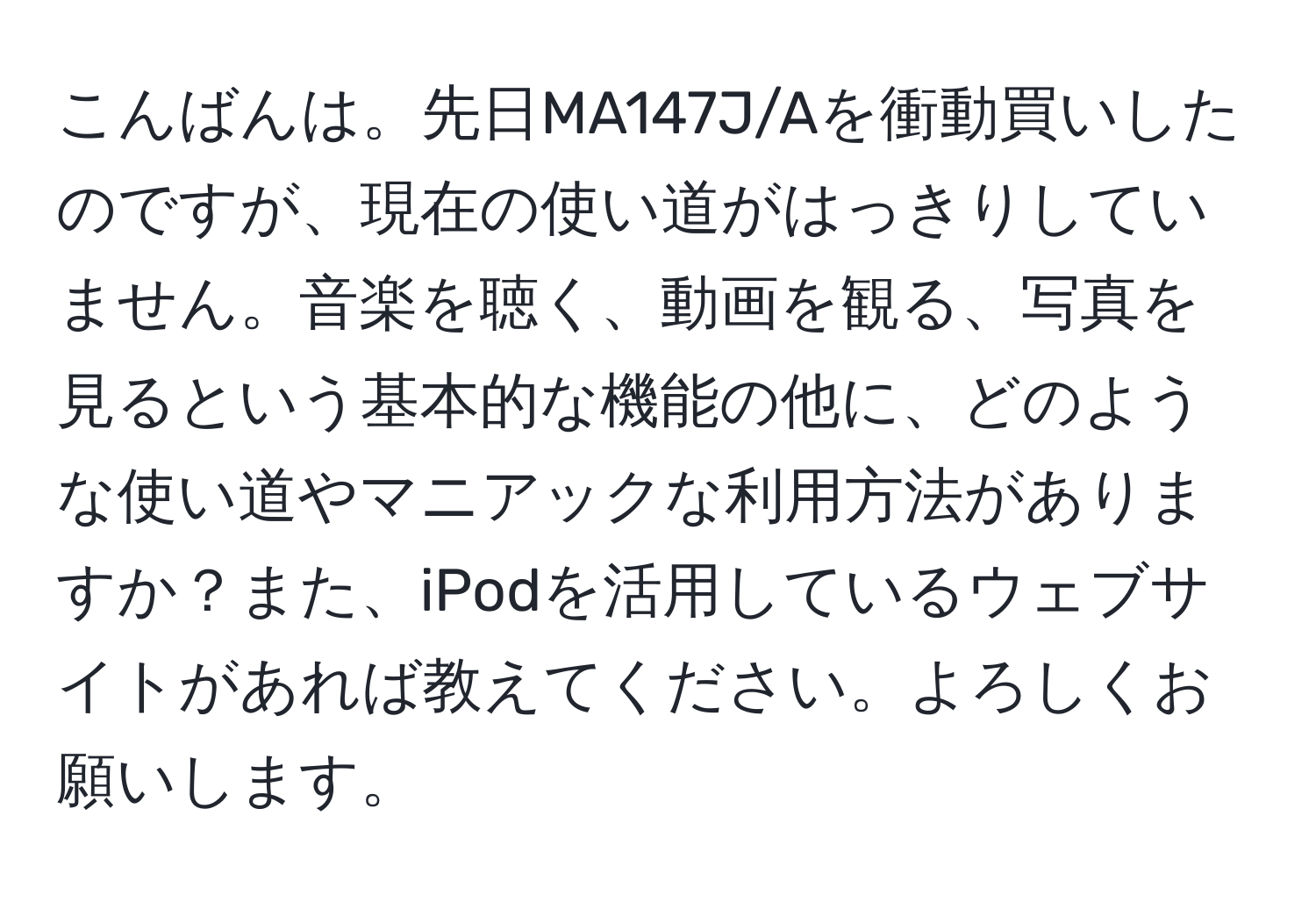 こんばんは。先日MA147J/Aを衝動買いしたのですが、現在の使い道がはっきりしていません。音楽を聴く、動画を観る、写真を見るという基本的な機能の他に、どのような使い道やマニアックな利用方法がありますか？また、iPodを活用しているウェブサイトがあれば教えてください。よろしくお願いします。