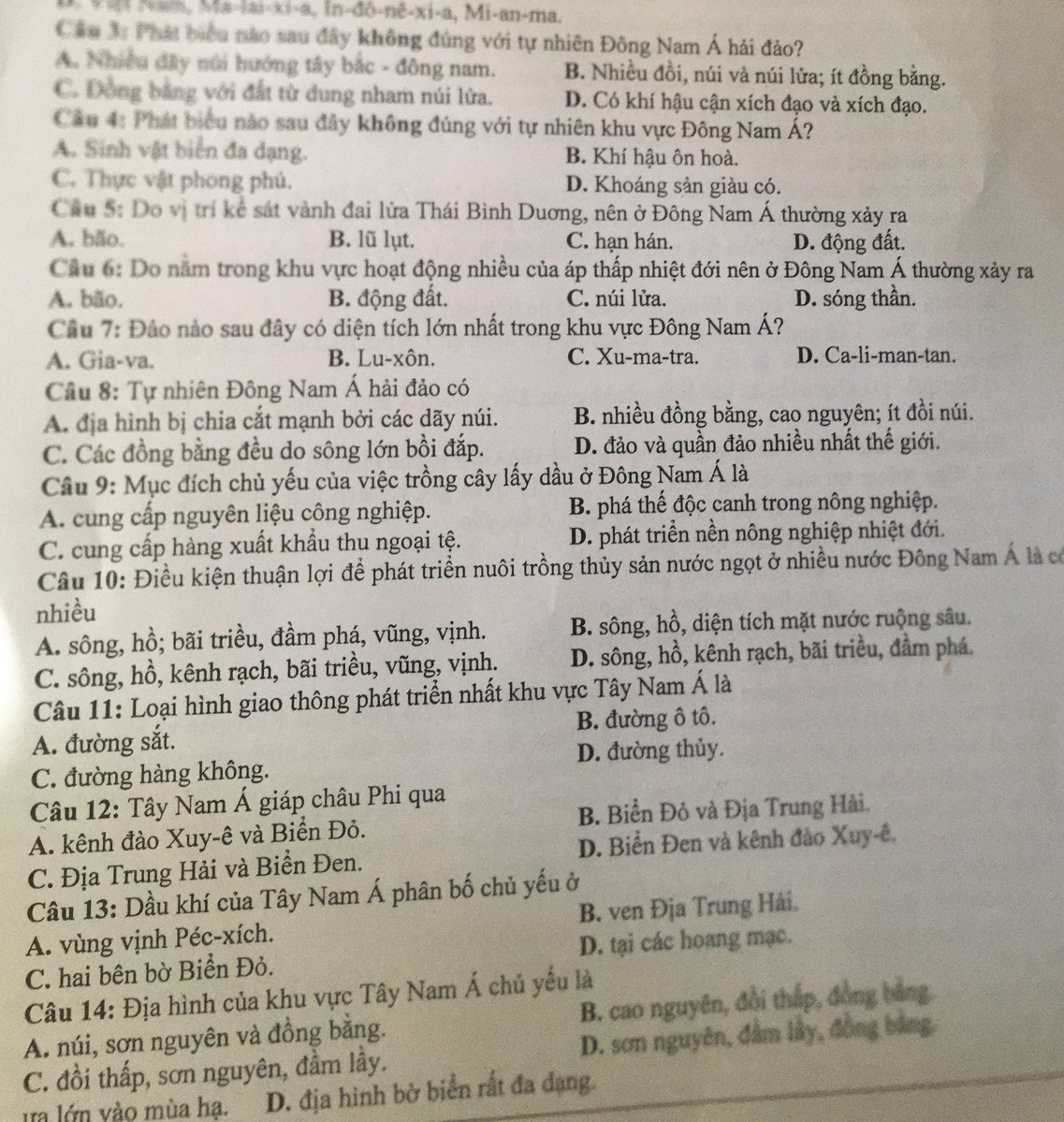 |n-do-ne-xi-a , Mi-an-ma.
Cầu 3: Phát biểu nào sau đây không đúng với tự nhiên Đông Nam Á hải đảo?
A. Nhiều đây núi hướng tây bắc - đông nam. B. Nhiều đồi, núi và núi lửa; ít đồng bằng.
C. Đồng bằng với đất từ dung nham núi lửa. D. Có khí hậu cận xích đạo và xích đạo.
Cầu 4: Phát biểu nào sau đây không đúng với tự nhiên khu vực Đông Nam Á?
A. Sinh vật biển đa dạng. B. Khí hậu ôn hoà.
C. Thực vật phong phú. D. Khoáng sản giàu có.
Cầu 5: Do vị trí kê sát vành đai lửa Thái Bình Duơng, nên ở Đông Nam Á thường xảy ra
A. bão. B. lũ lụt. C. hạn hán. D. động đất.
Cầu 6: Do năm trong khu vực hoạt động nhiều của áp thấp nhiệt đới nên ở Đông Nam Á thường xảy ra
A. bão. B. động đất. C. núi lửa. D. sóng thần.
Cầu 7: Đảo nào sau đây có diện tích lớn nhất trong khu vực Đông Nam Á?
A. Gia-va. B. Lu-xôn. C. Xu-ma-tra. D. Ca-li-man-tan.
Cầu 8: Tự nhiên Đông Nam Á hải đảo có
A. địa hình bị chia cắt mạnh bởi các dãy núi. B. nhiều đồng bằng, cao nguyên; ít đồi núi.
C. Các đồng bằng đều do sông lớn bồi đắp. D. đảo và quần đảo nhiều nhất thế giới.
Câu 9: Mục đích chủ yếu của việc trồng cây lấy dầu ở Đông Nam Á là
A. cung cấp nguyên liệu công nghiệp. B. phá thế độc canh trong nông nghiệp.
C. cung cấp hàng xuất khẩu thu ngoại tệ. D. phát triển nền nông nghiệp nhiệt đới.
Câu 10: Điều kiện thuận lợi để phát triển nuôi trồng thủy sản nước ngọt ở nhiều nước Đông Nam Á là có
nhiều
A. sông, hồ; bãi triều, đầm phá, vũng, vịnh. B. sông, hồ, diện tích mặt nước ruộng sâu.
C. sông, hồ, kênh rạch, bãi triều, vũng, vịnh. D. sông, hồ, kênh rạch, bãi triều, đầm phá.
Câu 11: Loại hình giao thông phát triển nhất khu vực Tây Nam Á là
A. đường sắt. B. đường ô tô.
C. đường hàng không. D. đường thủy.
Câu 12: Tây Nam Á giáp châu Phi qua
B. Biển Đỏ và Địa Trung Hải,
A. kênh đào Xuy-ê và Biển Đỏ.
D. Biển Đen và kênh đảo Xuy-ê,
C. Địa Trung Hải và Biển Đen.
Câu 13: Dầu khí của Tây Nam Á phân bố chủ yếu ở
A. vùng vịnh Péc-xích. B. ven Địa Trung Hải.
C. hai bên bờ Biển Đỏ. D. tại các hoang mạc.
Câu 14: Địa hình của khu vực Tây Nam Á chủ yếu là
A. núi, sơn nguyên và đồng bằng. B. cao nguyên, đồi thắp, đồng bằng.
C. đồi thấp, sơn nguyên, đầm lầy. D. sơn nguyên, đầm lầy, đồng bảng.
tra lớn vào mùa ha. D. địa hình bờ biển rất đa dạng.