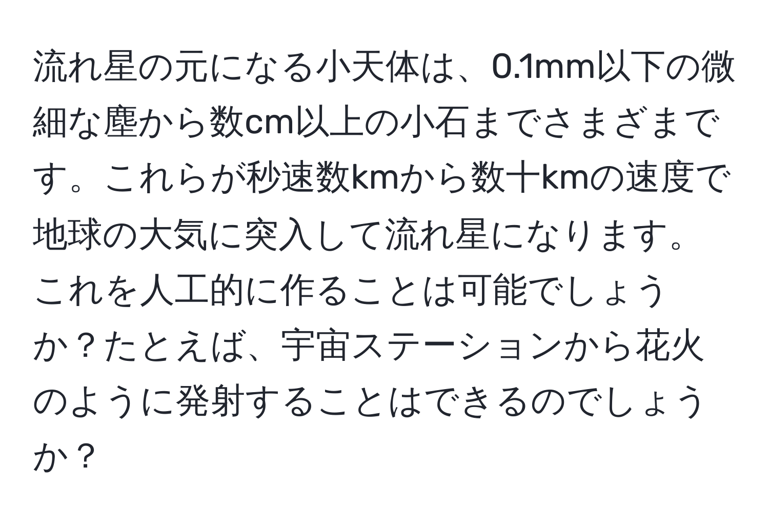 流れ星の元になる小天体は、0.1mm以下の微細な塵から数cm以上の小石までさまざまです。これらが秒速数kmから数十kmの速度で地球の大気に突入して流れ星になります。これを人工的に作ることは可能でしょうか？たとえば、宇宙ステーションから花火のように発射することはできるのでしょうか？