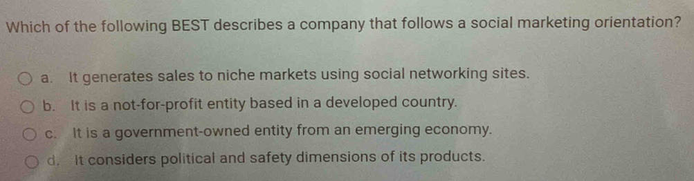 Which of the following BEST describes a company that follows a social marketing orientation?
a. It generates sales to niche markets using social networking sites.
b. It is a not-for-profit entity based in a developed country.
c. It is a government-owned entity from an emerging economy.
d. It considers political and safety dimensions of its products.