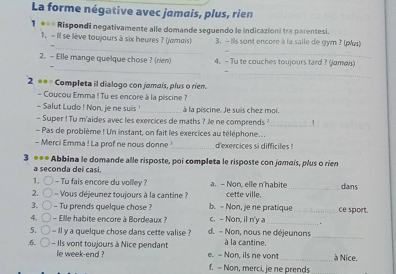 La forme négative avec jamais, plus, rien
1 Rispondi negativamente alle domande seguendo le indicazioni tra parentesi.
1. - Il se lève toujours à six heures ? (jamais) 3. - Ils sont encore à la salle de gym ? (plus)
_-
_
2. - Elle mange quelque chose ? (rien) 4. - Tu te couches toujours tard ? (jamais)
_-
_
2 Completa il dialogo con jamais, plus o rien.
- Coucou Emma ! Tu es encore à la piscine ?
- Salut Ludo ! Non, je ne suis ¹_ à la piscine. Je suis chez moi.
- Super ! Tu m’aides avec les exercices de maths ? Je ne comprends ?_
!
- Pas de problème ! Un instant, on fait les exercices au téléphone...
- Merci Emma ! La prof ne nous donne ³_ d'exercices si difficiles !
3 Abbina le domande alle risposte, poi completa le risposte con jamais, plus o rien
a seconda dei casi.
1. - Tu fais encore du volley ? a. - Non, elle n’habite_ dans
2. - Vous déjeunez toujours à la cantine ? cette ville.
3. - Tu prends quelque chose ? b. - Non, je ne pratique _ce sport.
4. - Elle habite encore à Bordeaux ? c. - Non, il n’y a_
.
5. - Il y a quelque chose dans cette valise ? d. - Non, nous ne déjeunons
.6. - Ils vont toujours à Nice pendant
à la cantine.
_
le week-end ? e. - Non, ils ne vont_ à Nice.
f. - Non, merci, je ne prends