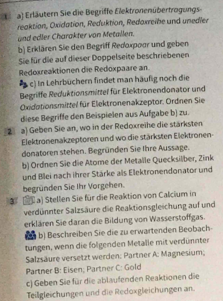 Oa) Erläutern Sie die Begriffe Elektronenübertragungs 
reaktion, Oxidation, Reduktion, Redoxreihe und unedler 
und edler Charakter von Metallen. 
b) Erklären Sie den Begriff Redoxpaar und geben 
Sie für die auf dieser Doppelseite beschriebenen 
Redoxreaktionen die Redoxpaare an. 
c) In Lehrbüchern findet man häufig noch die 
Begriffe Reduktionsmittel für Elektronendonator und 
Oxidationsmittel für Elektronenakzeptor. Ordnen Sie 
diese Begriffe den Beispielen aus Aufgabe b) zu. 
2 a) Geben Sie an, wo in der Redoxreihe die stärksten 
Elektronenakzeptoren und wo die stärksten Elektronen- 
donatoren stehen. Begründen Sie Ihre Aussage. 
b) Ordnen Sie die Atome der Metalle Quecksilber, Zink 
und Blei nach ihrer Stärke als Elektronendonator und 
begründen Sie Ihr Vorgehen. 
3 a) Stellen Sie für die Reaktion von Calcium in 
verdünnter Salzsäure die Reaktionsgleichung auf und 
erklären Sie daran die Bildung von Wasserstoffgas. 
b) Beschreiben Sie die zu erwartenden Beobach- 
tungen, wenn die folgenden Metalle mit verdünnter 
Salzsäure versetzt werden: Partner A: Magnesium; 
Partner B: Eisen; Partner C: Gold 
c) Geben Sie für die ablaufenden Reaktionen die 
Teilgleichungen und die Redoxgleichungen an.