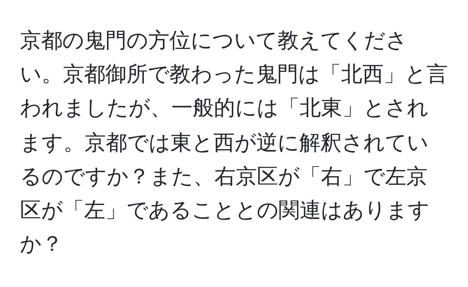 京都の鬼門の方位について教えてください。京都御所で教わった鬼門は「北西」と言われましたが、一般的には「北東」とされます。京都では東と西が逆に解釈されているのですか？また、右京区が「右」で左京区が「左」であることとの関連はありますか？