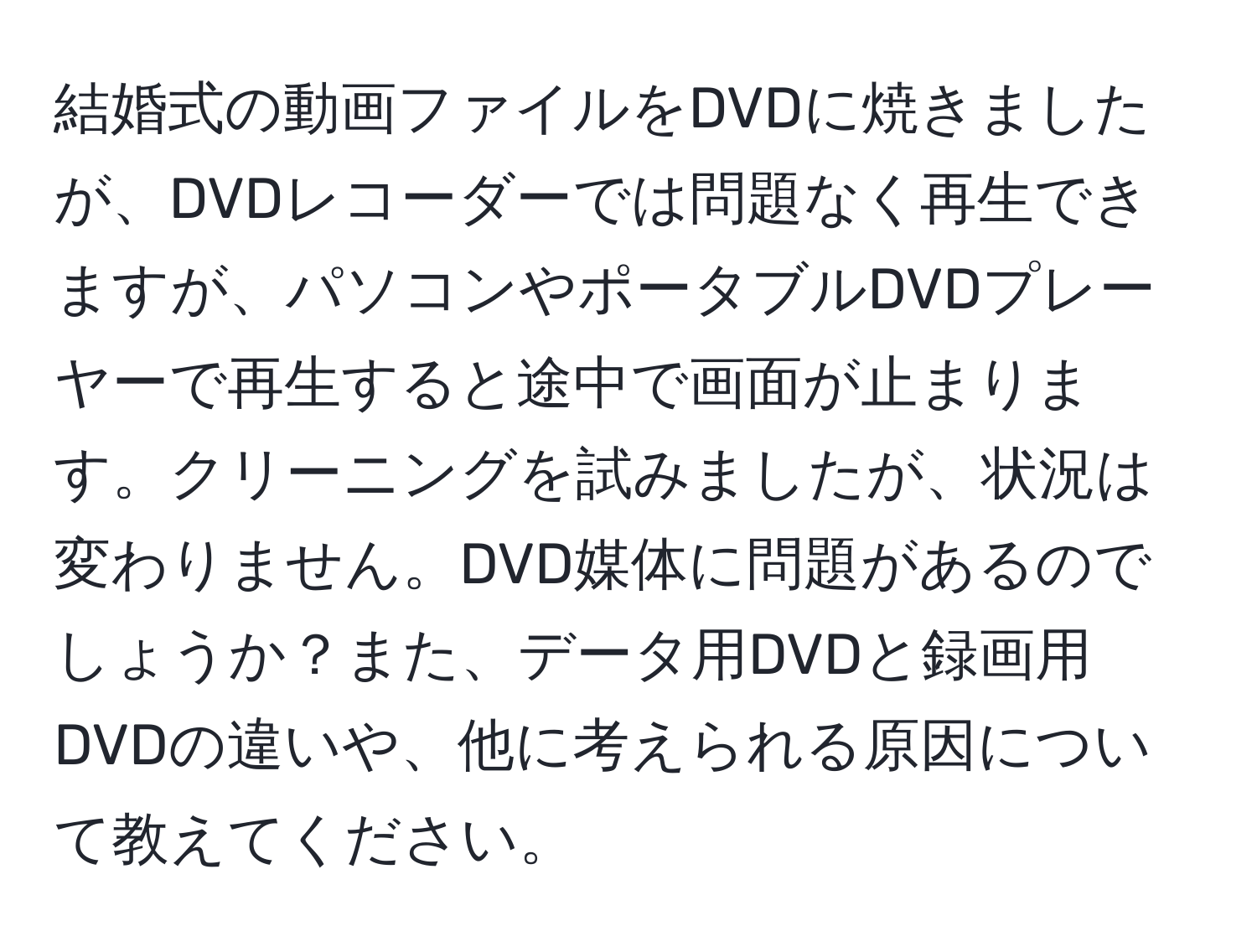 結婚式の動画ファイルをDVDに焼きましたが、DVDレコーダーでは問題なく再生できますが、パソコンやポータブルDVDプレーヤーで再生すると途中で画面が止まります。クリーニングを試みましたが、状況は変わりません。DVD媒体に問題があるのでしょうか？また、データ用DVDと録画用DVDの違いや、他に考えられる原因について教えてください。