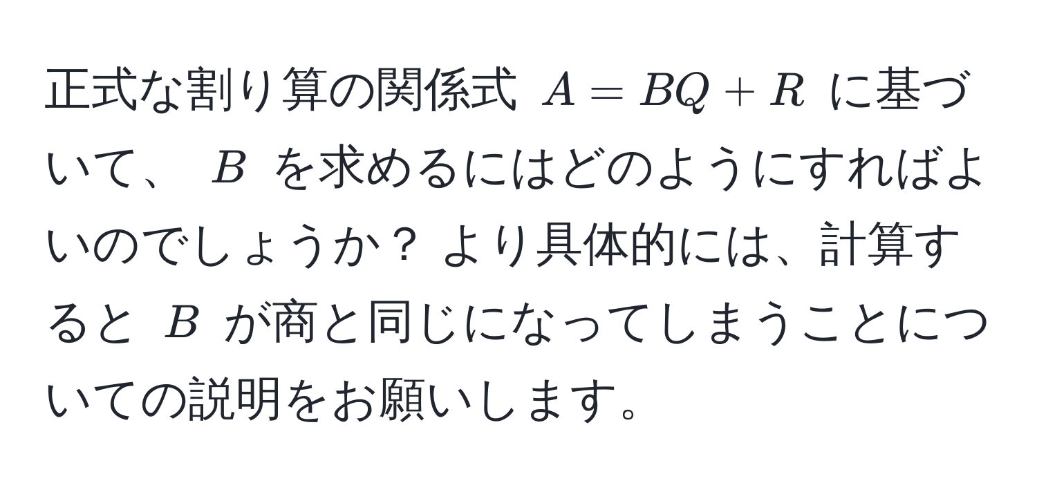 正式な割り算の関係式 $A = BQ + R$ に基づいて、 $B$ を求めるにはどのようにすればよいのでしょうか？ より具体的には、計算すると $B$ が商と同じになってしまうことについての説明をお願いします。