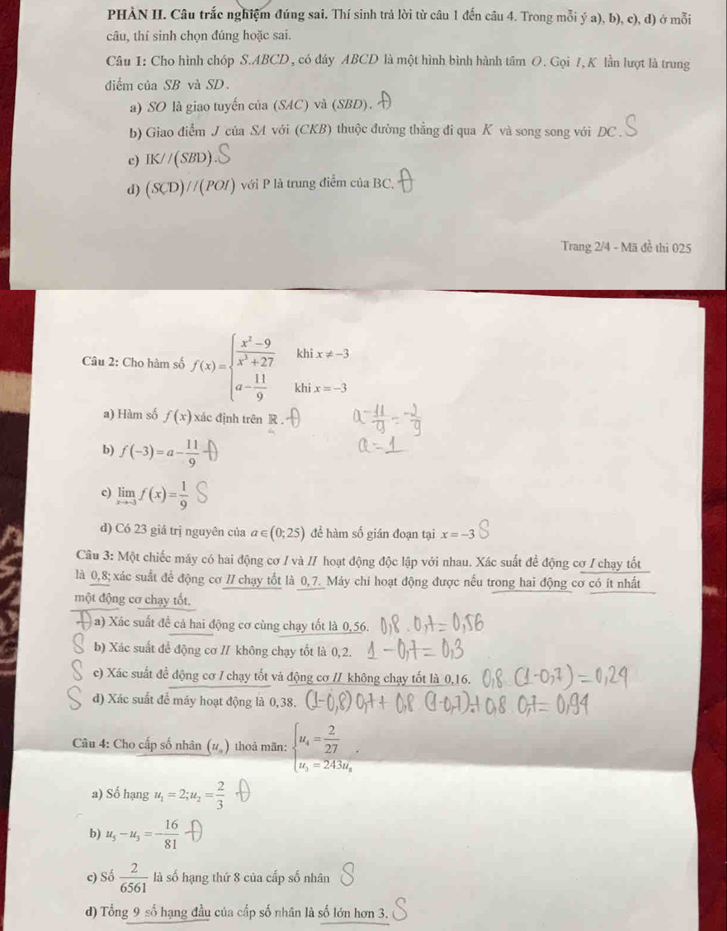 PHÀN II. Câu trắc nghiệm đúng sai. Thí sinh trả lời từ câu 1 đến câu 4. Trong mỗi ý a), b), c), d) ở mỗi
câu, thí sinh chọn đúng hoặc sai.
Câu 1: Cho hình chóp S.ABCD , có đáy ABCD là một hình bình hành tâm O. Gọi 7, K lần lượt là trung
diểm của SB và SD.
a) SO là giao tuyến của (SAC) và (SBD).
b) Giao điểm J của SA với (CKB) thuộc đường thẳng đi qua K và song song với DC .
c) IK//(SBD)
d) (SCD)//(POI) với P là trung điểm của BC.
Trang 2/4 - Mã đề thi 025
khi x!= -3
Câu 2: Cho hàm số f(x)=beginarrayl  (x^2-9)/x^3+27  a- 11/9 endarray. khi x=-3
a) Hàm số f(x) xác định trên R
b) f(-3)=a- 11/9 
c) limlimits _xto -3f(x)= 1/9 
d) Có 23 giá trị nguyên của a∈ (0;25) để hàm số gián đoạn tại x=-3
Câu 3: Một chiếc máy có hai động cơ / và // hoạt động độc lập với nhau. Xác suất để động cơ / chạy tốt
là 0,8; xác suất để động cơ 7/ chạy tốt là 0,7. Máy chi hoạt động được nếu trong hai động cơ có ít nhất
một động cơ chạy tốt.
( a) Xác suất đề cá hai động cơ cùng chạy tốt là 0,56.
b) Xác suất để động cơ // không chạy tốt là 0,2.
c) Xác suất đề động cơ / chạy tốt và động cơ // không chạy tốt là 0,16.
d) Xác suất để máy hoạt động là 0,38.
Câu 4: Cho cấp số nhân (#) thoả mãn: beginarrayl u_4= 2/27  u_5=243u_8endarray.
a) Số hạng u_1=2;u_2= 2/3 
b) u_5-u_3=- 16/81 
c) Số  2/6561  là số hạng thứ 8 của cấp số nhân
d) Tổng 9 số hạng đầu của cấp số nhân là số lớn hơn 3.