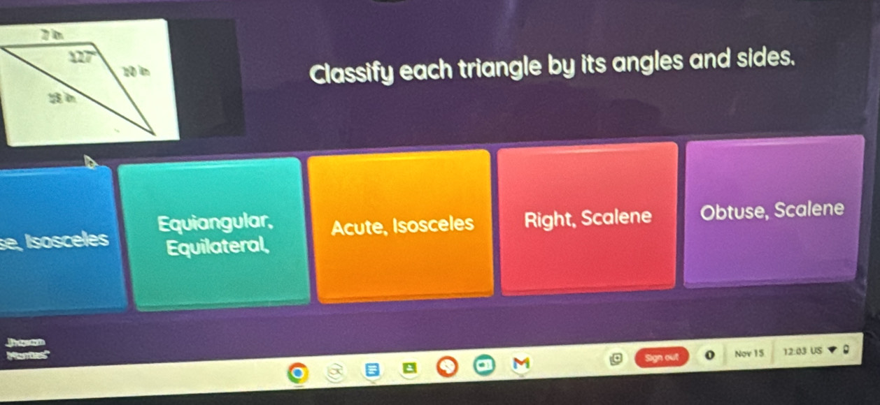 Classify each triangle by its angles and sides.
se, Isosceles Equiangular, Acute, Isosceles Right, Scalene Obtuse, Scalene
Equilateral,
gn out Nov 15 12:03 US 。