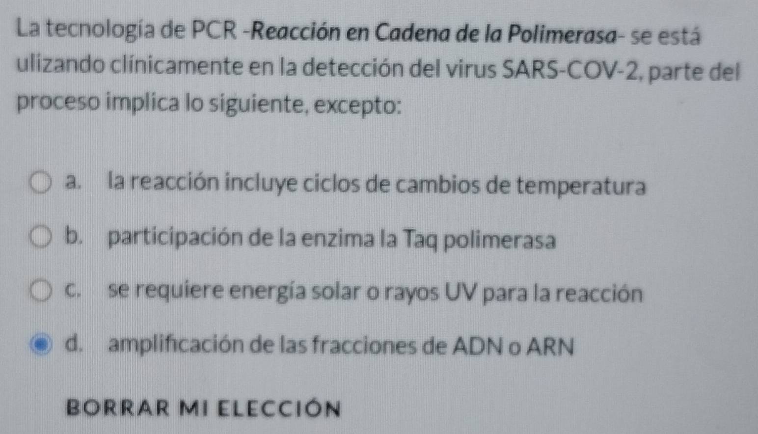 La tecnología de PCR -Reacción en Cadena de la Polimerasa- se está
ulizando clínicamente en la detección del virus SARS-COV -2, parte del
proceso implica lo siguiente, excepto:
a. la reacción incluye ciclos de cambios de temperatura
b. participación de la enzima la Taq polimerasa
c. se requiere energía solar o rayos UV para la reacción
d. amplificación de las fracciones de ADN o ARN
BORRAR MI ELECCIóN