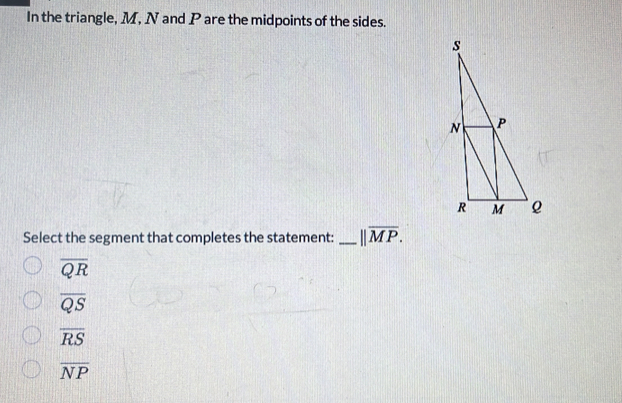 In the triangle, M, N and P are the midpoints of the sides.
Select the segment that completes the statement: _ ||overline MP.
overline QR
overline QS
overline RS
overline NP