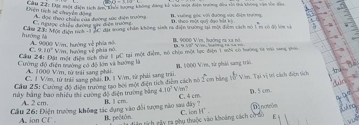 B? Q=3.10°C.
Câu 22: Đặt một điện tích âm, K
ông đáng kể vào một điện trường đều rồi thả không vận tốc đầu.
Điện tích sẽ chuyển động
A. dọc theo chiều của đường sức diện trường. B. vuông góc với đường sức điện trường.
C. ngược chiều đường sức diện trường D. theo một quỹ đạo bất kỳ.
Câu 23: Một điện tích -1 pC đặt trong chân không sinh ra điện trường tại một điểm cách nó 1^rm có độ lớn và
hướng là
B. 9000 V/m. hướng ra xa nó.
A. 9000 V/m, hướng về phía nó.
D. 9.10^9 V/m, hướng ra xa nó.
C. 9.10^9V /m, hướng về phía nó.
Câu 24: Đặt một điện tích thử 1 μC tại một điểm, nó chịu một lực điện 1 mN có hướng từ trái sang phải.
Cường độ điện trường có độ lớn và hướng là
B. 1000 V/m, từ phải sang trái.
A. 1000 V/m, từ trái sang phải.
C. 1 V/m, từ trái sang phải.D. 1 V/m, từ phải sang trái.
Câu 25: Cường độ điện trường tạo bởi một điện tích điểm cách nó 2 cm bằng r 10^(xi)V/m. Tại vị trí cách điện tích
này bằng bao nhiêu thì cường độ điện trường bằng 4.10^5 V/m?
D. 5 cm.
A. 2 cm. B. l cm. C. 4 cm.
Câu 26: Điện trường không tác dụng vào đối tượng nào sau dây ?
A. ion Cl . B. prôtôn. C. ion H* . Da notrôn
tiên tích gây ra phụ thuộc vào khoảng cách cờ đồ E