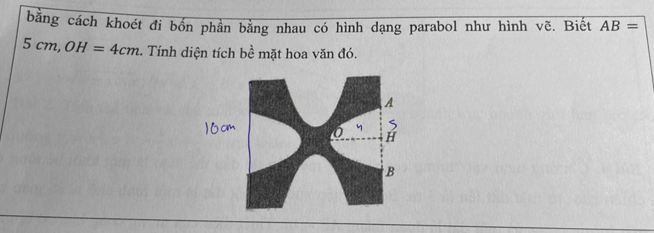 bằng cách khoét đi bốn phần bằng nhau có hình dạng parabol như hình vẽ. Biết AB=
5cm, OH=4cm. Tính diện tích bề mặt hoa văn đó.