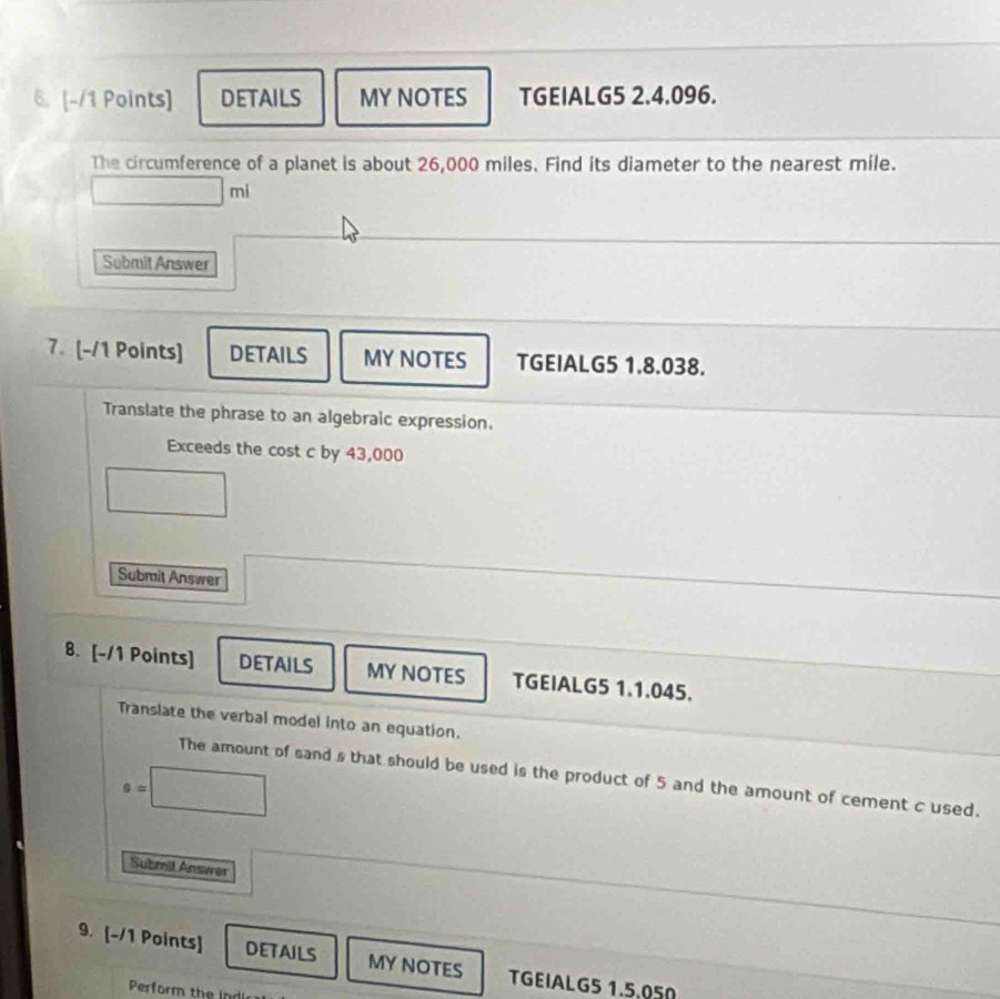 DETAILS MY NOTES TGEIALG5 2.4.096. 
The circumference of a planet is about 26,000 miles. Find its diameter to the nearest mile.
□ ml
Submit Answer 
7. [-/1 Points] DETAILS MY NOTES TGEIALG5 1.8.038. 
Translate the phrase to an algebraic expression. 
Exceeds the cost c by 43,000
□ □ 
Submit Answer 
8. [-/1 Points] DETAILS MY NOTES TGEIALG5 1.1.045. 
Translate the verbal model into an equation.
e=□
The amount of sand s that should be used is the product of 5 and the amount of cement c used. 
^□  
Submit Answer 
9. [-/1 Points] DETAILS MYNOTES TGEIALG5 1.5.050 
Perform the indi