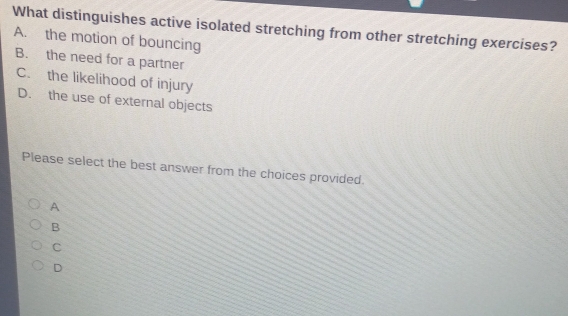 What distinguishes active isolated stretching from other stretching exercises?
A. the motion of bouncing
B. the need for a partner
C. the likelihood of injury
D. the use of external objects
Please select the best answer from the choices provided.
A
B
C
D