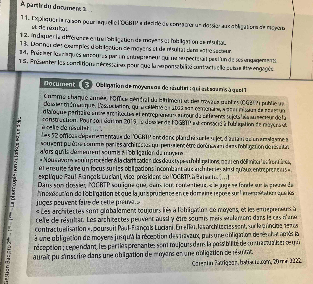 À partir du document 3...
11. Expliquer la raison pour laquelle l'OGBTP a décidé de consacrer un dossier aux obligations de moyens
et de résultat.
12. Indiquer la différence entre l'obligation de moyens et l'obligation de résultat.
13. Donner des exemples d’obligation de moyens et de résultat dans votre secteur.
14. Préciser les risques encourus par un entrepreneur qui ne respecterait pas l’un de ses engagements.
15. Présenter les conditions nécessaires pour que la responsabilité contractuelle puisse être engagée.
Document 3 Obligation de moyens ou de résultat : qui est soumis à quoi ?
Comme chaque année, l'Office général du bâtiment et des travaux publics (OGBTP) publie un
dossier thématique. L'association, qui a célébré en 2022 son centenaire, a pour mission de nouer un
dialogue paritaire entre architectes et entrepreneurs autour de différents sujets liés au secteur de la
construction. Pour son édition 2019, le dossier de l'OGBTP est consacré à l'obligation de moyens et
à celle de résultat [...].
Les 52 offices départementaux de l'OGBTP ont donc planché sur le sujet, d'autant qu'un amalgame a
souvent pu être commis par les architectes qui pensaient être dorénavant dans l'obligation de résultat
alors qu'ils demeurent soumis à l'obligation de moyens.
« Nous avons voulu procéder à la clarification des deux types d'obligations, pour en délimiter les frontières,
et ensuite faire un focus sur les obligations incombant aux architectes ainsi qu'aux entrepreneurs »,
explique Paul-François Luciani, vice-président de l'OGBTP, à Batiactu. [...]
Dans son dossier, l’OGBTP souligne que, dans tout contentieux, « le juge se fonde sur la preuve de
l'inexécution de l'obligation et que la jurisprudence en ce domaine repose sur l'interprétation que les
juges peuvent faire de cette preuve. »
« Les architectes sont globalement toujours liés à l'obligation de moyens, et les entrepreneurs à
celle de résultat. Les architectes peuvent aussi y être soumis mais seulement dans le cas d'une
contractualisation », poursuit Paul-François Luciani. En effet, les architectes sont, sur le principe, tenus
à une obligation de moyens jusqu'à la réception des travaux, puis une obligation de résultat après la
réception ; cependant, les parties prenantes sont toujours dans la possibilité de contractualiser ce qui
aurait pu s’inscrire dans une obligation de moyens en une obligation de résultat.
Corentin Patrigeon, batiactu.com, 20 mai 2022.