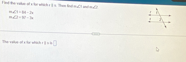 Find the value of x for which rparallel s. Then find m∠ 1 and m∠ 2
m∠ 1=84-2x
m∠ 2=97-3x
The value of x for which rparallel s is □