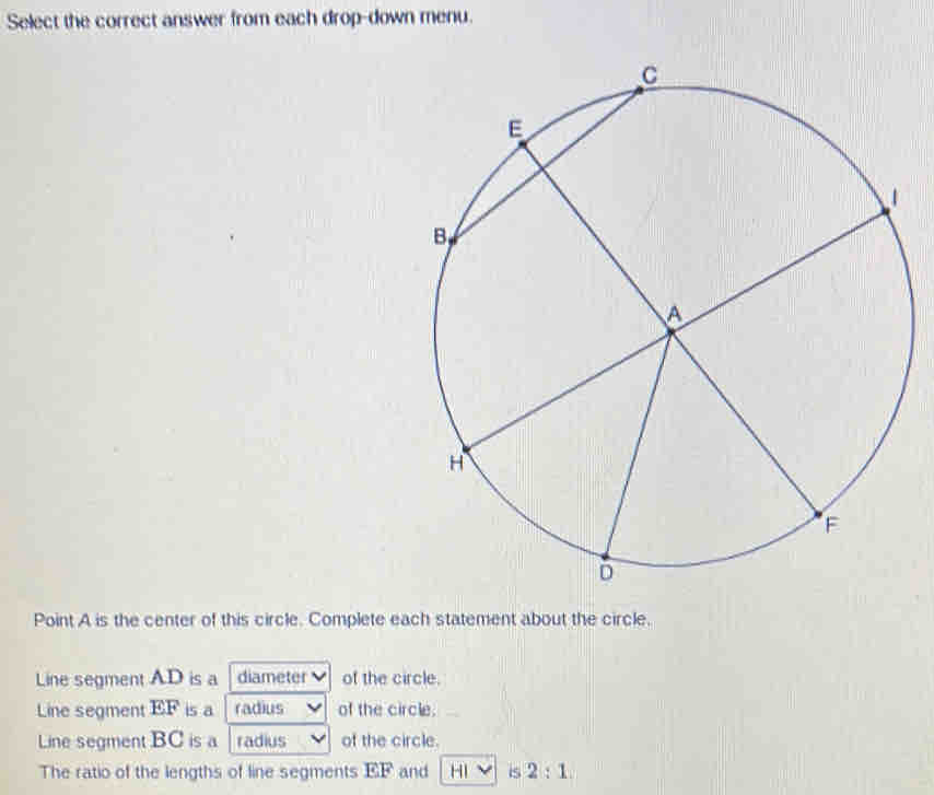 Select the correct answer from each drop-down menu. 
Point A is the center of this circle. Complete each statement about the circle. 
Line segment AD is a diameter of the circle. 
Line segment EF is a radius of the circle. 
Line segment BC is a radius of the circle. 
The ratio of the lengths of line segments EF and HI is 2:1