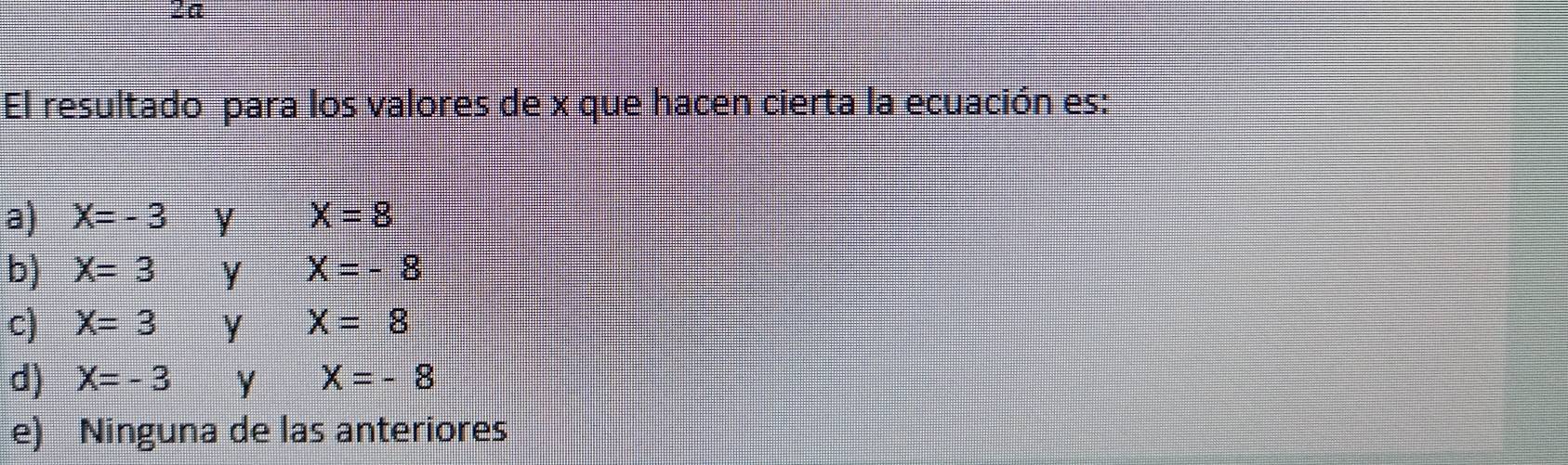 2a
El resultado para los valores de x que hacen cierta la ecuación es:
a) X=-3 y X=8
b) X=3 y X=-8
c) X=3 y X=8
d) X=-3 Y X=-8
e) Ninguna de las anteriores