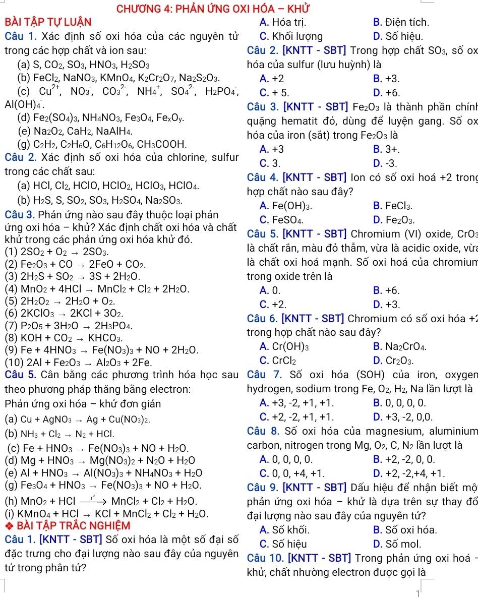 CHƯƠNG 4: PHẢN ỨNG OXI HÓA - KHỨ
bài tập tự lUận A. Hóa trị. B. Điện tích.
Câu 1. Xác định số oxi hóa của các nguyên tử C. Khối lượng D. Số hiệu.
trong các hợp chất và ion sau:  Câu 2. [KNTT - SBT] Trong hợp chất SO_3, swidehat C í ox
(a) S,CO_2,SO_3,HNO_3,H_2SO_3 hóa của sulfur (lưu huỳnh) là
(b)F eCl_2,NaNO_3,KMnO_4,K_2Cr_2O_7,Na_2S_2O_3. A. +2 B. +3.
(c) Cu^(2+),NO_3^(-,CO_3^(2-),NH_4^+,SO_4^(2-) H_2)PO_4^(-, C. + 5. D. +6.
AI(OH) 4 . Câu 3. [KNTT - SBT] Fe_2)O_3 là thành phần chính
(d) Fe_2(SO_4)_3,NH_4NO_3,Fe_3O_4,Fe_xO_y. quặng hematit đỏ, dùng để luyện gang. Số ox
(e) Na_2O_2,CaH_2 :, NaAlH₄. hóa của iron (sắt) trong Fe_2 O_3 là
(g) C_2H_2,C_2H_6O,C_6H_12O_6,CH_3COOH. A. +3
B. 3+.
Câu 2. Xác định số oxi hóa của chlorine, sulfur C. 3. D. -3.
trong các chất sau:  Câu 4. [KNTT - SBT] Ion có số oxi hoá +2 trong
(a) HCI,CI_2,HCIO,HCIO_2,HCIO_3,HCIO_4. hợp chất nào sau đây?
(b) H_2S,S,SO_2,SO_3,H_2SO_4,Na_2SO_3.
A. Fe(OH)₃. B. I FeCl_3.
Câu 3. Phản ứng nào sau đây thuộc loại phản C. FeSO₄. D. Fe_2O_3.
ứng oxi hóa - khử? Xác định chất oxi hóa và chất  Câu 5. [KNTT - SBT] Chromium (VI) oxide, CrO3
khử trong các phản ứng oxi hóa khử đó.
(1) 2SO_2+O_2to 2SO_3. là chất rắn, màu đỏ thẫm, vừa là acidic oxide, vừa
(2) Fe_2O_3+COto 2FeO+CO_2. là chất oxi hoá mạnh. Số oxi hoá của chromium
(3) 2H_2S+SO_2to 3S+2H_2O. trong oxide trên là
(4) MnO_2+4HClto MnCl_2+Cl_2+2H_2O. A. 0. B. +6.
(5) 2H_2O_2to 2H_2O+O_2. C. +2. D. +3.
(6) 2KClO_3to 2KCl+3O_2. Câu 6. [KNTT - SBT] Chromium có số oxi hóa +2
(7) P_2O_5+3H_2Oto 2H_3PO_4.
(8) KOH+CO_2to KHCO_3.
trong hợp chất nào sau đây?
(9) Fe+4HNO_3to Fe(NO_3)_3+NO+2H_2O.
A. Cr(OH)_3 B. Na_2CrO_4.
C.
(10) 2Al+Fe_2O_3to Al_2O_3+2Fe. CrCl_2 D. Cr_2O_3.
Câu 5. Cân bằng các phương trình hóa học sau Câu 7. Số oxi hóa (SOH) của iron, oxygen
theo phương pháp thăng bằng electron: hydrogen, sodium trong Fe, O_2, H_2, Na lần lượt là
Phản ứng oxi hóa - khử đơn giản A. +3, -2, +1, +1. B. 0, 0, 0, 0.
(a) Cu+AgNO_3to Ag+Cu(NO_3)_2. C. +2, -2, +1, +1. D. +3, -2, 0,0.
(b) NH_3+Cl_2to N_2+HCl. Câu 8. Số oxi hóa của magnesium, aluminium
(c) Fe+HNO_3to Fe(NO_3)_3+NO+H_2O. carbon, nitrogen trong Mg,O_2,C,N_2 lần lượt là
(d) Mg+HNO_3to Mg(NO_3)_2+N_2O+H_2O A. 0, 0, 0, 0. B. +2, -2, 0, 0.
(e) Al+HNO_3to Al(NO_3)_3+NH_4NO_3+H_2O C. 0, 0, +4, +1. D. +2, -2,+4, +1.
(g) Fe_3O_4+HNO_3to Fe(NO_3)_3+NO+H_2O. Câu 9. [KNTT - SBT] Dấu hiệu để nhận biết một
(h) MnO_2+HClto MnCl_2+Cl_2+H_2O. phản ứng oxi hóa - khử là dựa trên sự thay đổ
(i) KMnO_4+HClto KCl+MnCl_2+Cl_2+H_2O. đại lượng nào sau đây của nguyên tử?
BÀI TậP TRẢC NGHIỆM A. Số khối. B. Số oxi hóa.
Câu 1. [KNTT - SBT] Số oxi hóa là một số đại số C. Số hiệu D. Số mol.
đặc trưng cho đại lượng nào sau đây của nguyên  Câu 10. [KNTT - SBT] Trong phản ứng oxi hoá -
tử trong phân tử? khử, chất nhường electron được gọi là