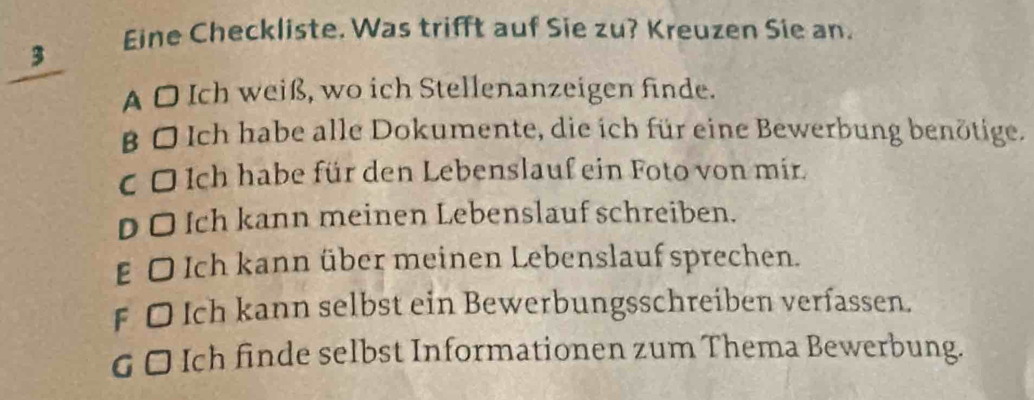 Eine Checkliste. Was trifft auf Sie zu? Kreuzen Sie an.
3
A O Ich weiß, wo ich Stellenanzeigen finde.
β O Ich habe alle Dokumente, die ich für eine Bewerbung benötige.
C O Ich habe für den Lebenslauf ein Foto von mir.
DO Ich kann meinen Lebenslauf schreiben.
E O Ich kann über meinen Lebenslauf sprechen.
f O Ich kann selbst ein Bewerbungsschreiben verfassen.
G □ Ich finde selbst Informationen zum Thema Bewerbung.