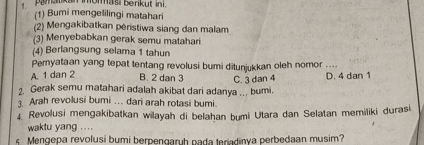 Pemaukan imorması berikut ini.
(1) Bumi mengelilingi matahari
(2) Mengakibatkan pėristiwa siang dan malam
(3) Menyebabkan gerak semu matahari
(4) Berlangsung selama 1 tahun
Pernyataan yang tepat tentang revolusi bumi ditunjukkan oleh nomor ...
A. 1 dan 2 D. 4 dan 1
B. 2 dan 3 C. 3 dan 4
2. Gerak semu matahari adalah akibat dari adanya ... bumi.
3. Arah revolusi bumi .. dari arah rotasi bumi.
4. Revolusi mengakibatkan wilayah di belahan bumi Utara dan Selatan memiliki durasi
waktu yang ....
5. Mengepa revolusi bumi berpenqaruh pada teriadinya perbedaan musim?