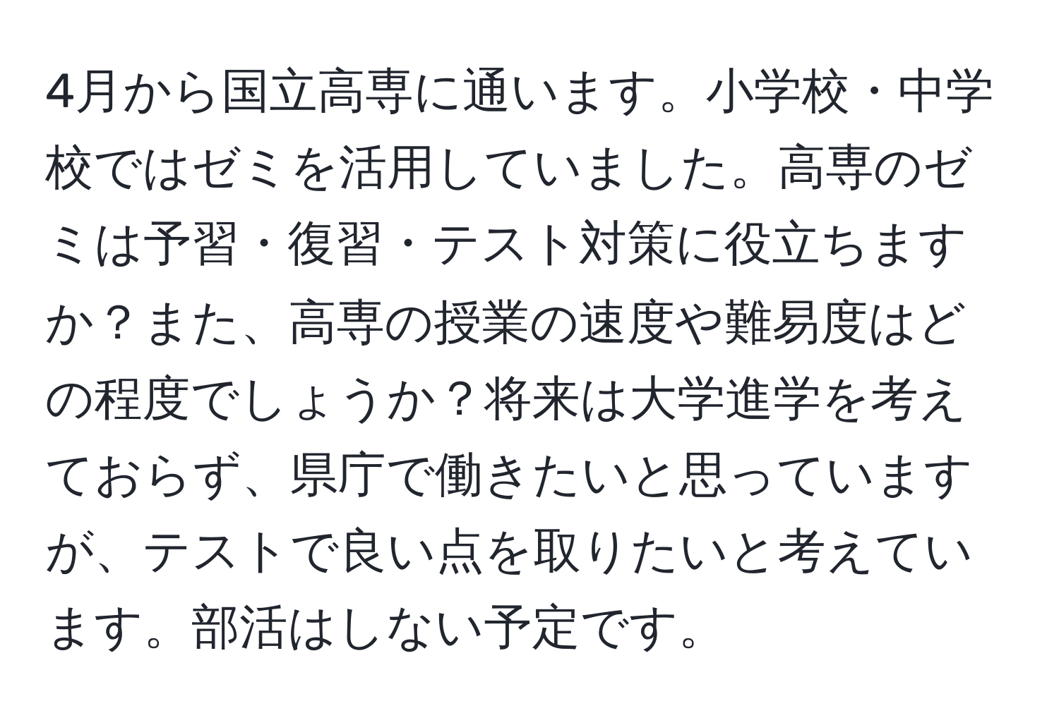 4月から国立高専に通います。小学校・中学校ではゼミを活用していました。高専のゼミは予習・復習・テスト対策に役立ちますか？また、高専の授業の速度や難易度はどの程度でしょうか？将来は大学進学を考えておらず、県庁で働きたいと思っていますが、テストで良い点を取りたいと考えています。部活はしない予定です。