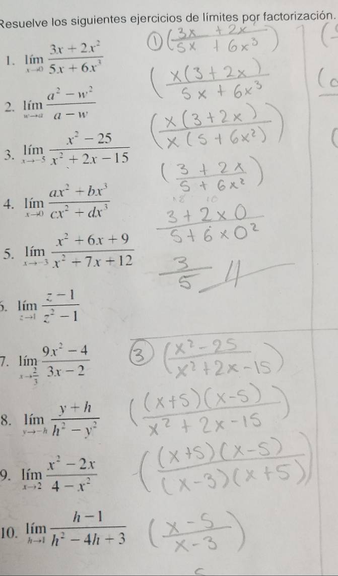 Resuelve los siguientes ejercicios de límites por factorización. 
1. limlimits _xto 0 (3x+2x^2)/5x+6x^3 
2. limlimits _xto a (a^2-w^2)/a-w 
3. limlimits _xto -5 (x^2-25)/x^2+2x-15 
4. limlimits _xto 0 (ax^2+bx^3)/cx^2+dx^3 
5. limlimits _xto -3 (x^2+6x+9)/x^2+7x+12 . limlimits _zto 1 (z-1)/z^2-1 
7. limlimits _xto  2/3  (9x^2-4)/3x-2 
8. limlimits _xto -h (y+h)/h^2-y^2 
9. limlimits _xto 2 (x^2-2x)/4-x^2 
10. limlimits _hto 1 (h-1)/h^2-4h+3 