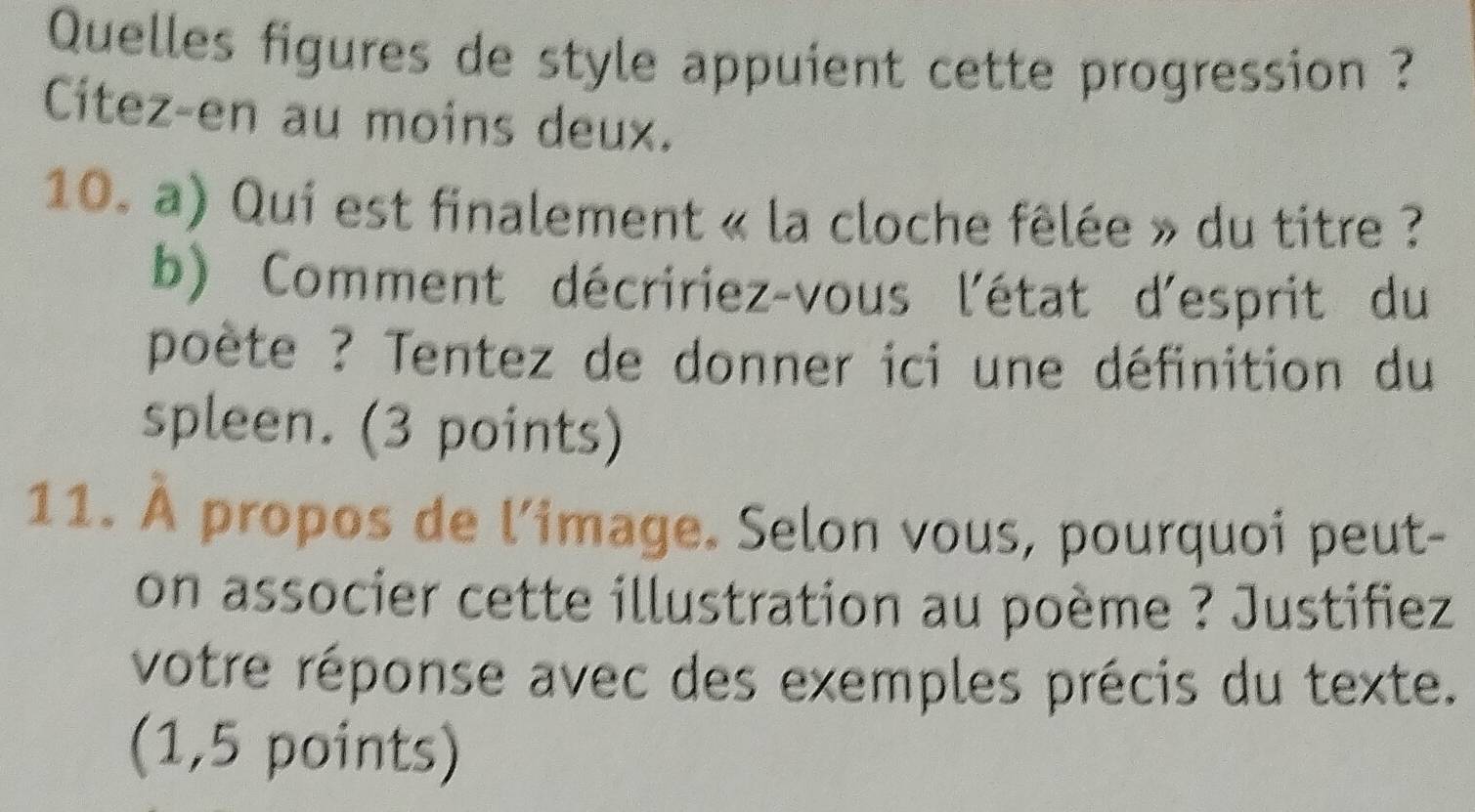 Quelles figures de style appuient cette progression ? 
Citez-en au moins deux. 
10. a) Qui est finalement « la cloche fêlée » du titre ? 
b) Comment décririez-vous l'état d'esprit du 
poète ? Tentez de donner ici une définition du 
spleen. (3 points) 
11. À propos de l'image. Selon vous, pourquoi peut- 
on associer cette illustration au poème ? Justifiez 
votre réponse avec des exemples précis du texte. 
(1,5 points)