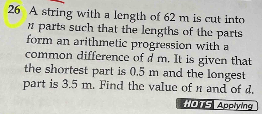 A string with a length of 62 m is cut into 
parts such that the lengths of the parts 
form an arithmetic progression with a 
common difference of d m. It is given that 
the shortest part is 0.5 m and the longest 
part is 3.5 m. Find the value of n and of d. 
HOTS Applying