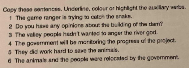 Copy these sentences. Underline, colour or highlight the auxiliary verbs. 
1 The game ranger is trying to catch the snake. 
2 Do you have any opinions about the building of the dam? 
3 The valley people hadn't wanted to anger the river god. 
4 The government will be monitoring the progress of the project. 
5 They did work hard to save the animals. 
6 The animals and the people were relocated by the government.