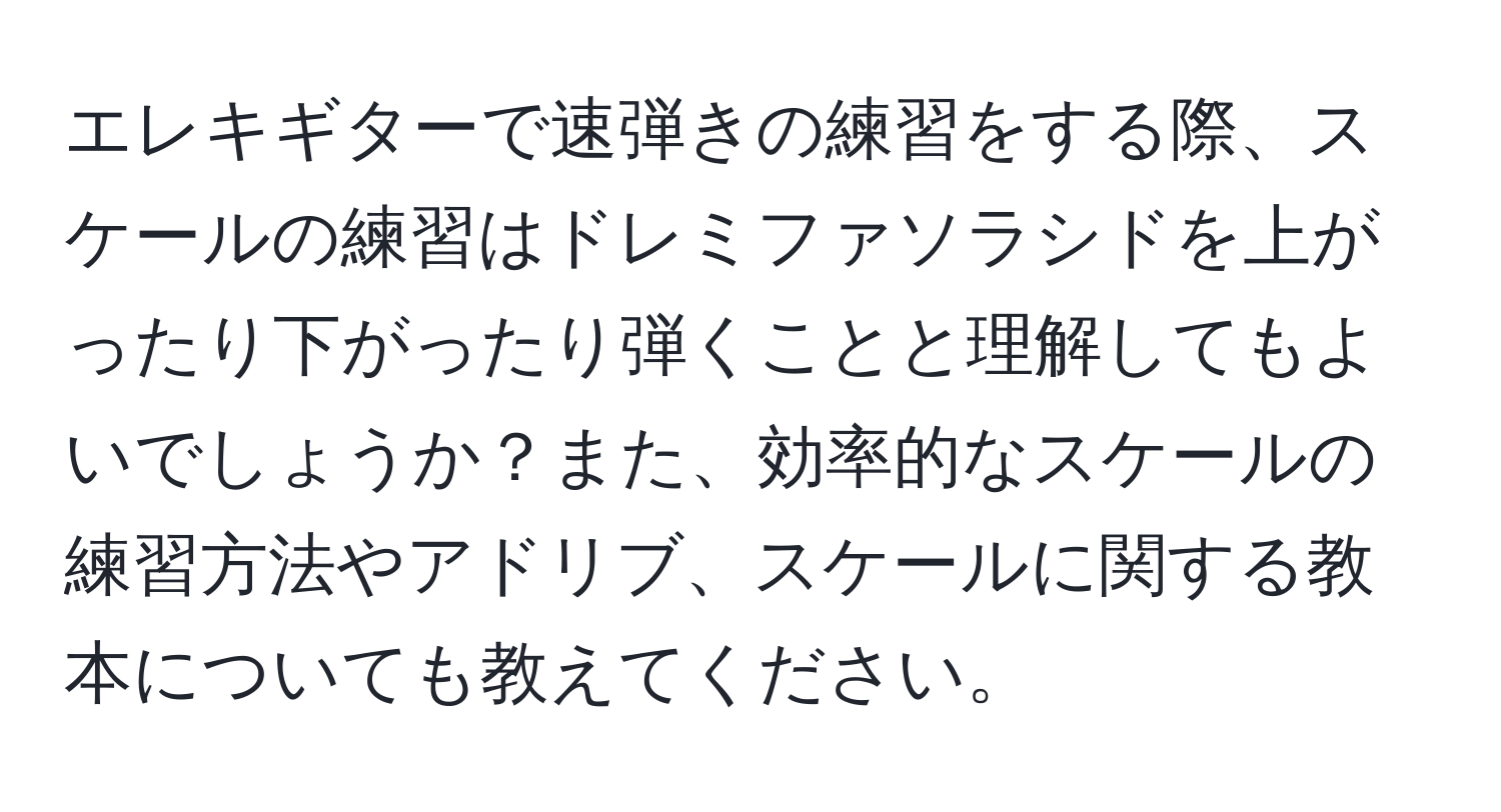 エレキギターで速弾きの練習をする際、スケールの練習はドレミファソラシドを上がったり下がったり弾くことと理解してもよいでしょうか？また、効率的なスケールの練習方法やアドリブ、スケールに関する教本についても教えてください。