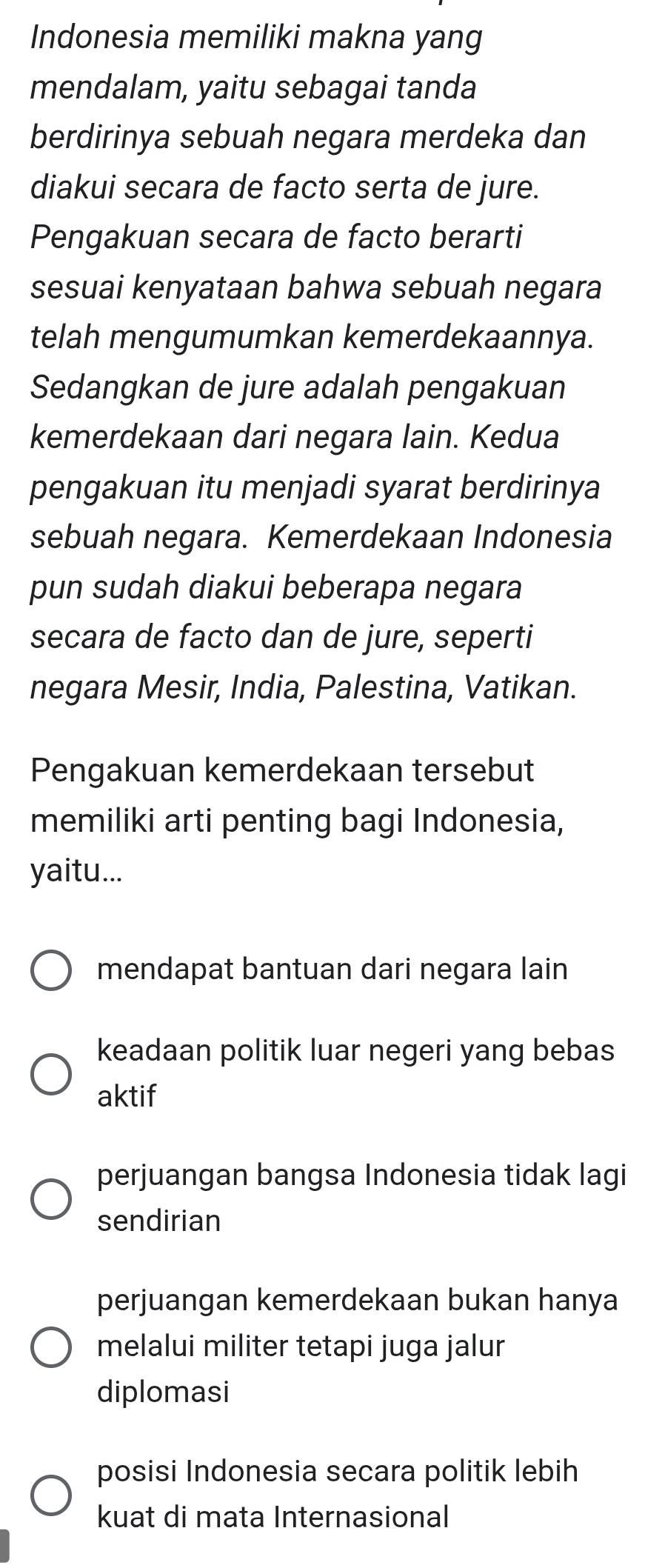 Indonesia memiliki makna yang
mendalam, yaitu sebagai tanda
berdirinya sebuah negara merdeka dan
diakui secara de facto serta de jure.
Pengakuan secara de facto berarti
sesuai kenyataan bahwa sebuah negara
telah mengumumkan kemerdekaannya.
Sedangkan de jure adalah pengakuan
kemerdekaan dari negara lain. Kedua
pengakuan itu menjadi syarat berdirinya
sebuah negara. Kemerdekaan Indonesia
pun sudah diakui beberapa negara
secara de facto dan de jure, seperti
negara Mesir, India, Palestina, Vatikan.
Pengakuan kemerdekaan tersebut
memiliki arti penting bagi Indonesia,
yaitu...
mendapat bantuan dari negara lain
keadaan politik luar negeri yang bebas
aktif
perjuangan bangsa Indonesia tidak lagi
sendirian
perjuangan kemerdekaan bukan hanya
melalui militer tetapi juga jalur
diplomasi
posisi Indonesia secara politik lebih
kuat di mata Internasional